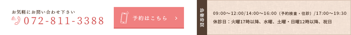 お気軽にお問い合わせください072-811-3388　診療時間：09:00～12:00/14:00～16:00（予約制）/17:00～19:30　休診日：水曜午前・火曜17時以降・土曜17時以降・日曜・祝日